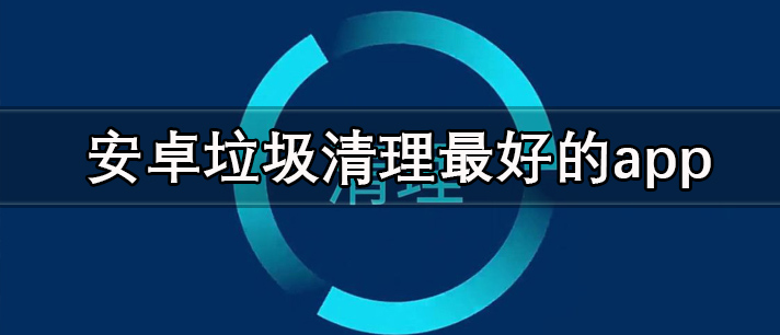 安卓手机垃圾清理软件哪个好_安卓垃圾清理最好最干净的app推荐