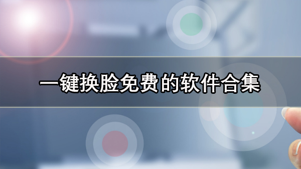 一键换脸软件有哪些_一键换脸免费的软件合集