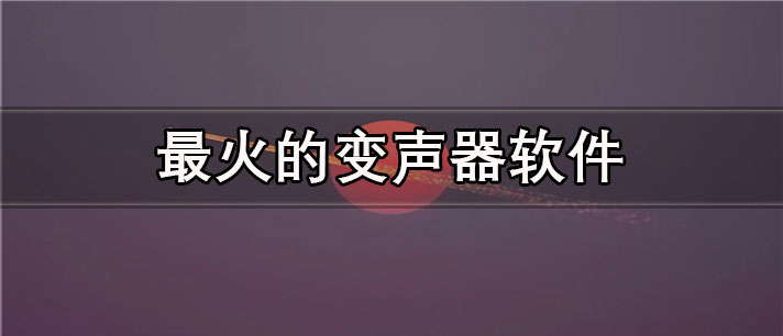 最火的变声器app有哪些_最真实最火的变声器app合集